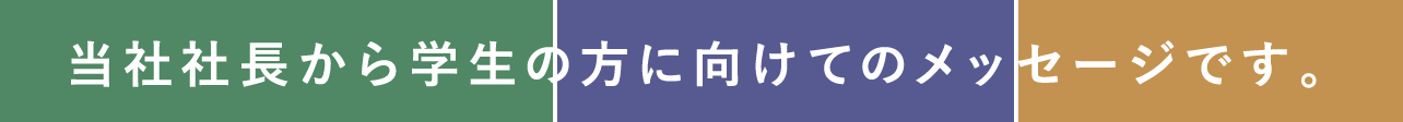 当社社長から学生の方に向けてのメッセージです。