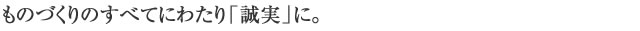 ものづくりのすべてにわたり「誠実」に。