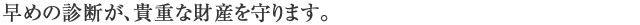 早めの診断が、貴重な財産を守ります。