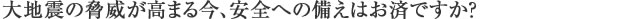 大地震の脅威が高まる今、安全への備えはお済ですか？